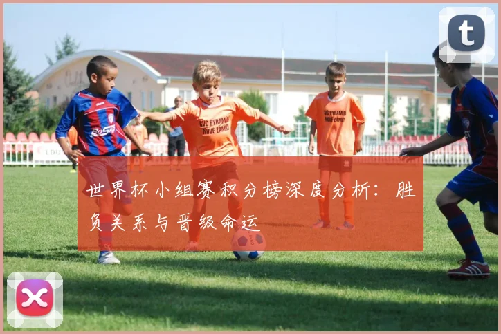 世界杯小组赛积分榜深度分析：胜负关系与晋级命运