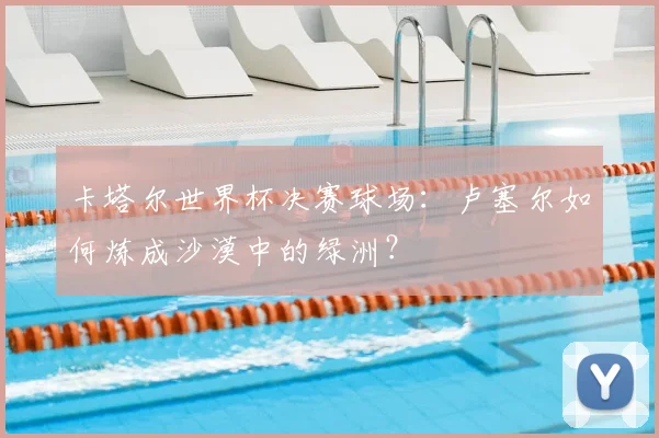 卡塔尔世界杯决赛球场：卢塞尔如何炼成沙漠中的绿洲？