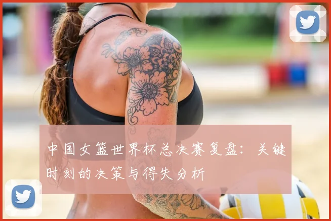中国女篮世界杯总决赛复盘：关键时刻的决策与得失分析