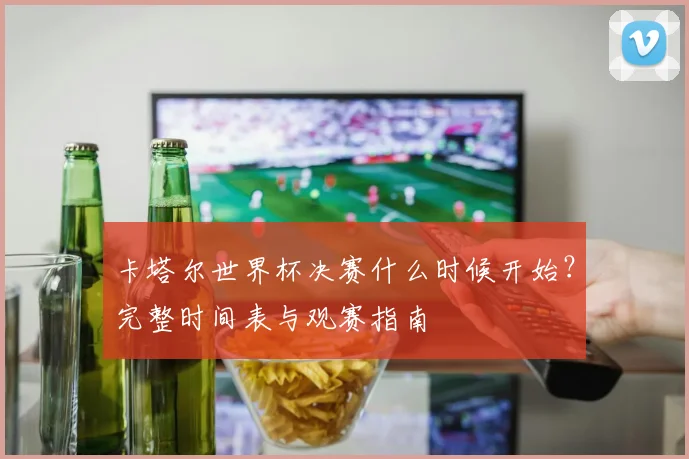 卡塔尔世界杯决赛什么时候开始？完整时间表与观赛指南