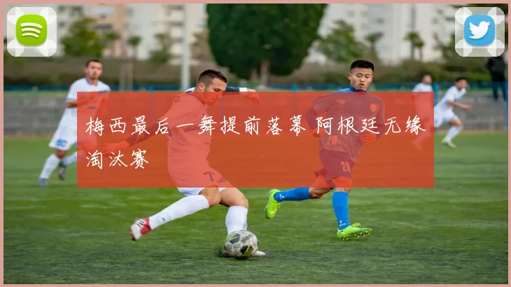 梅西最后一舞提前落幕 阿根廷无缘淘汰赛