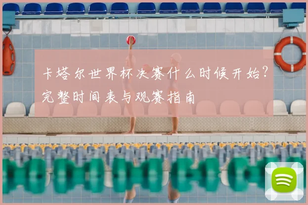 卡塔尔世界杯决赛什么时候开始？完整时间表与观赛指南
