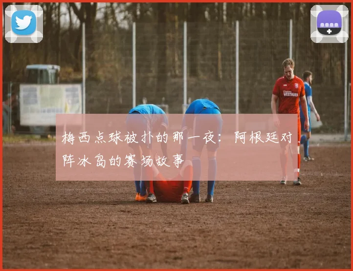 梅西点球被扑的那一夜：阿根廷对阵冰岛的赛场故事