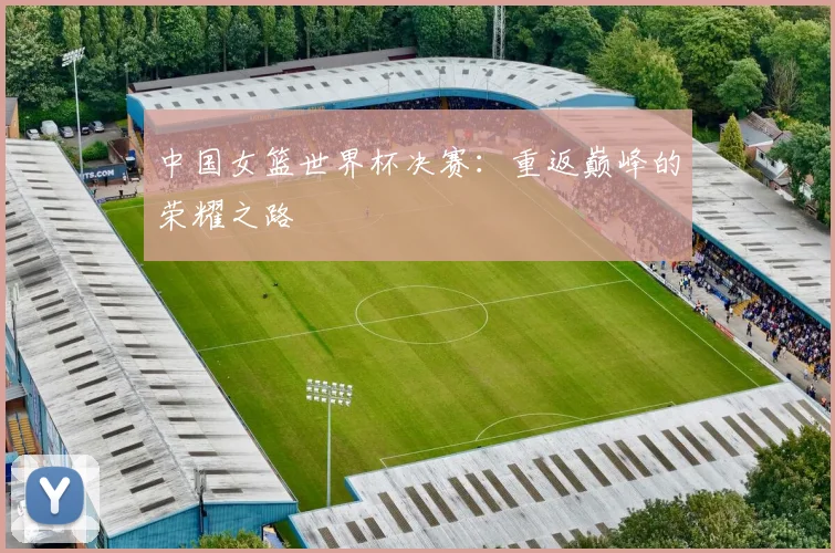 中国女篮世界杯决赛：重返巅峰的荣耀之路