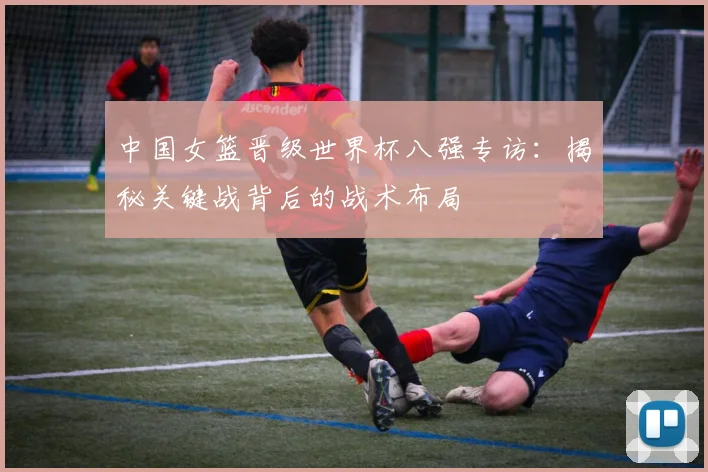中国女篮晋级世界杯八强专访：揭秘关键战背后的战术布局