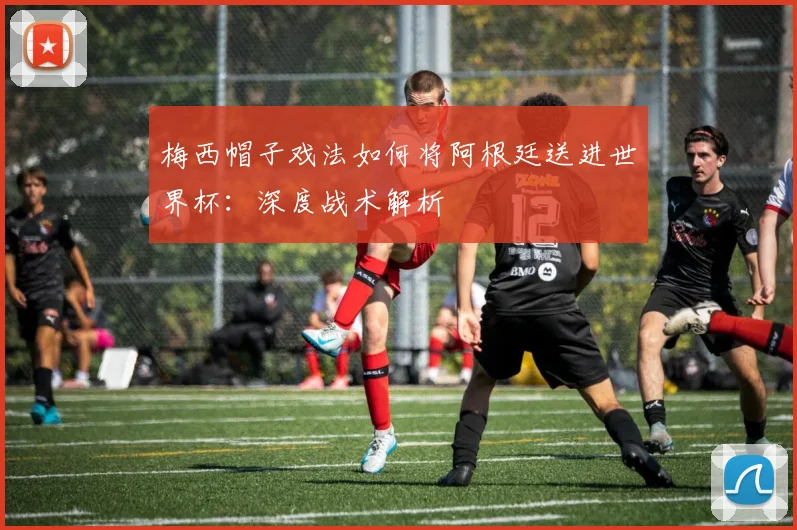 梅西帽子戏法如何将阿根廷送进世界杯：深度战术解析
