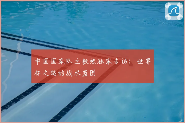 中国国家队主教练独家专访:世界杯之路的战术蓝图
