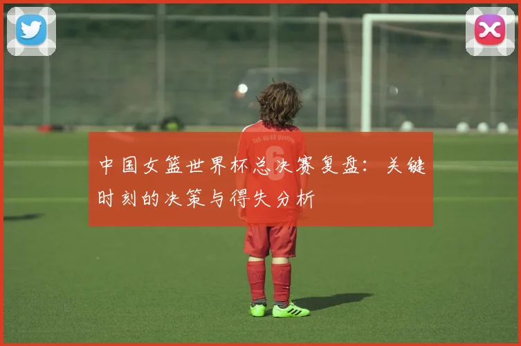 中国女篮世界杯总决赛复盘：关键时刻的决策与得失分析