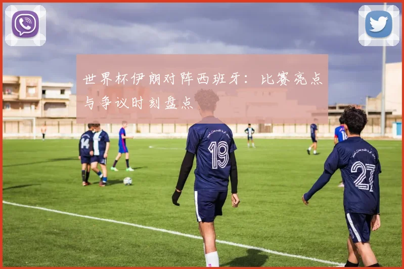 世界杯伊朗对阵西班牙：比赛亮点与争议时刻盘点