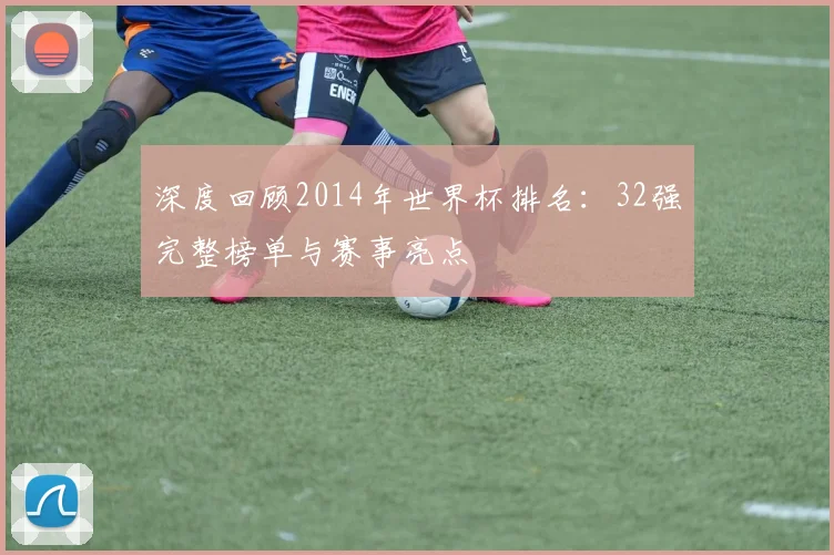深度回顾2014年世界杯排名：32强完整榜单与赛事亮点