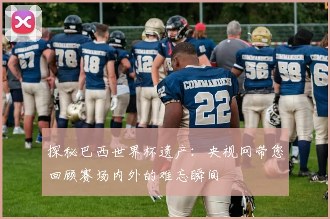 探秘巴西世界杯遗产：央视网带您回顾赛场内外的难忘瞬间