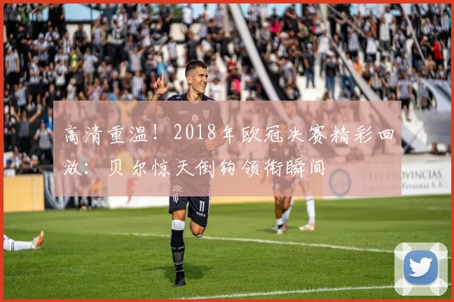 高清重温！2018年欧冠决赛精彩回放：贝尔惊天倒钩领衔瞬间