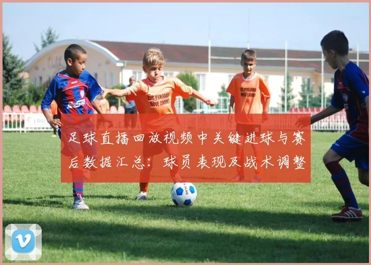 足球直播回放视频中关键进球与赛后数据汇总：球员表现及战术调整影响解析