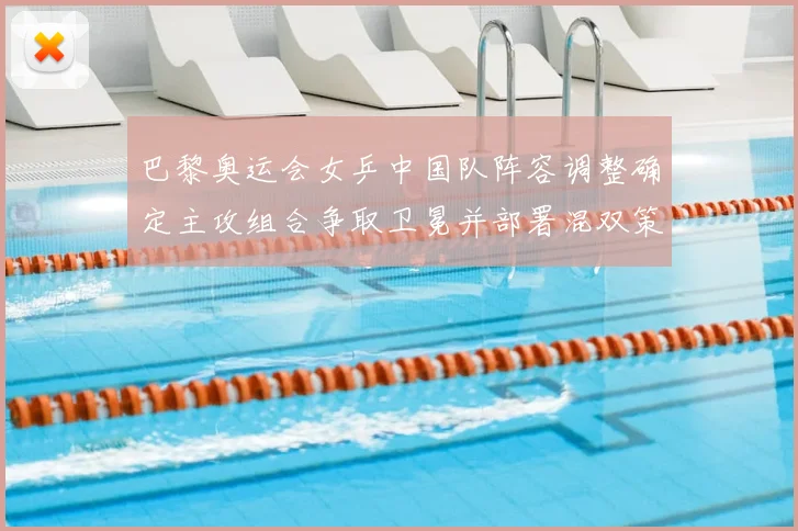 巴黎奥运会女乒中国队阵容调整确定主攻组合争取卫冕并部署混双策略