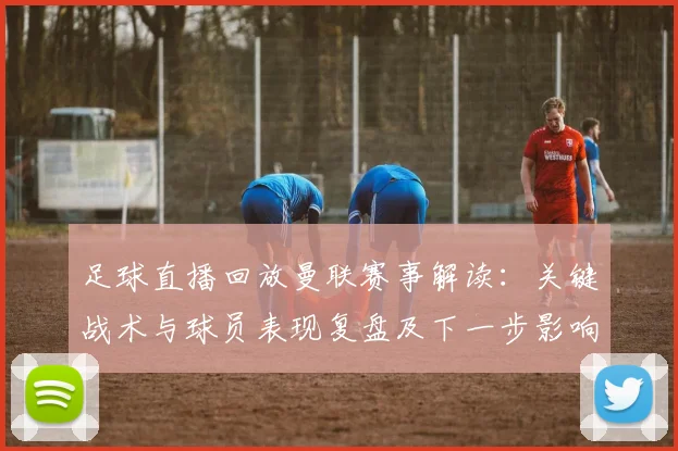 足球直播回放曼联赛事解读：关键战术与球员表现复盘及下一步影响