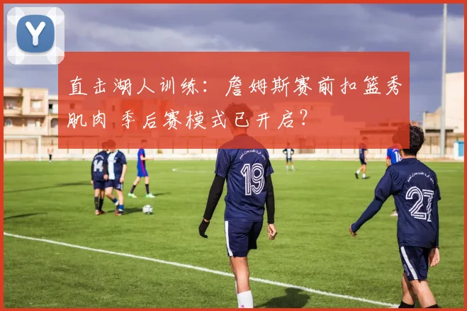 直击湖人训练：詹姆斯赛前扣篮秀肌肉 季后赛模式已开启？