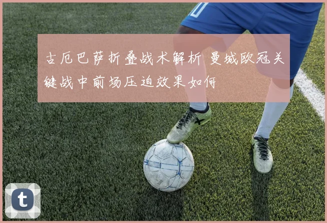 古厄巴萨折叠战术解析 曼城欧冠关键战中前场压迫效果如何