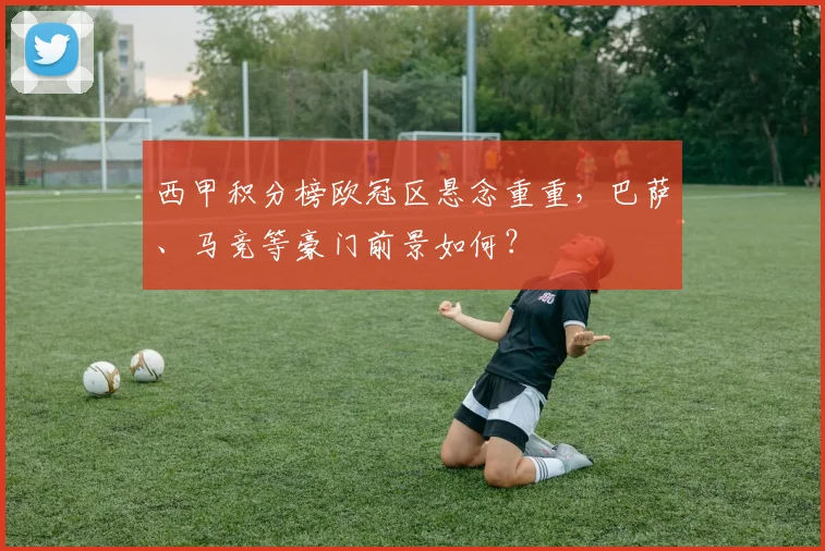 西甲积分榜欧冠区悬念重重，巴萨、马竞等豪门前景如何？